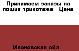 Принимаем заказы на пошив трикотажа › Цена ­ 1 - Ивановская обл., Иваново г. Другое » Другое   . Ивановская обл.,Иваново г.